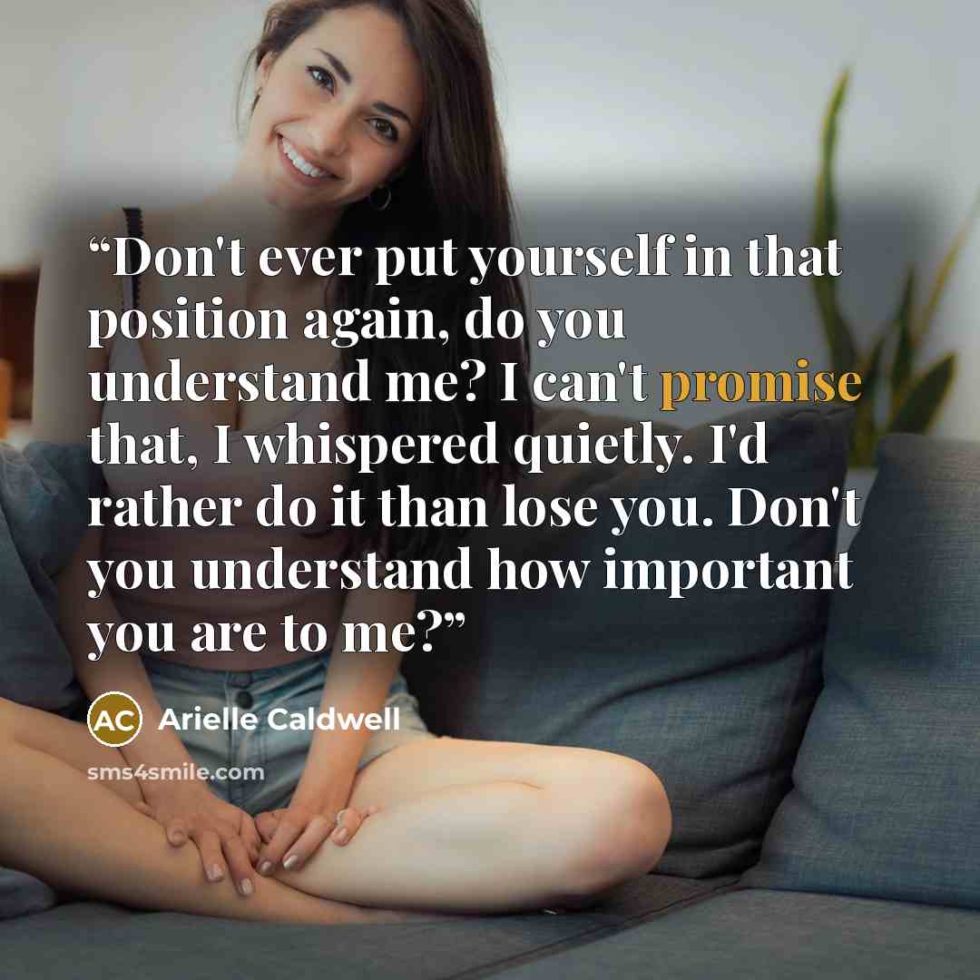 “Don't ever put yourself in that position again, do you understand me? I can't promise that, I whispered quietly. I'd rather do it than lose you. Don't you understand how important you are to me?” quote by Arielle Caldwell