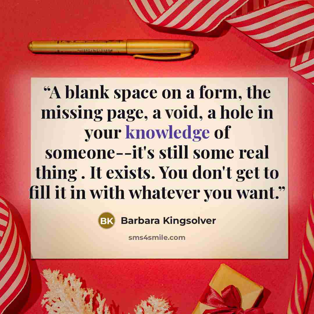 “A blank space on a form, the missing page, a void, a hole in your knowledge of someone--it's still some real thing . It exists. You don't get to fill it in with whatever you want.” quote by Barbara Kingsolver