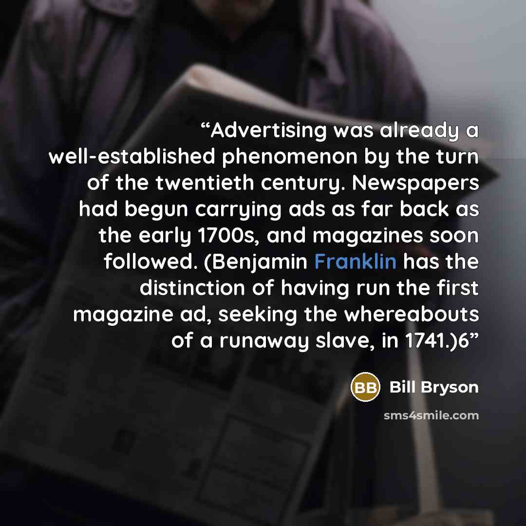 “Advertising was already a well-established phenomenon by the turn of the twentieth century. Newspapers had begun carrying ads as far back as the early 1700s, and magazines soon followed. (Benjamin Franklin has the distinction of having run the first magazine ad, seeking the whereabouts of a…” quote by Bill Bryson