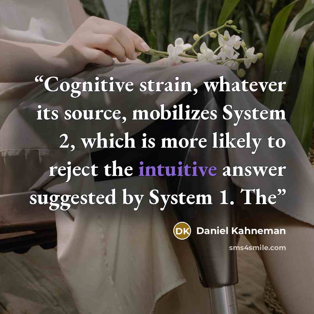 “Cognitive strain, whatever its source, mobilizes System 2, which is more likely to reject the intuitive answer suggested by System 1. The” quote by Daniel Kahneman