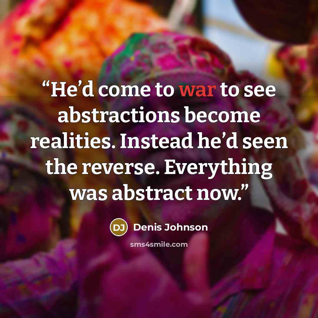 “He’d come to war to see abstractions become realities. Instead he’d seen the reverse. Everything was abstract now.” quote by Denis Johnson