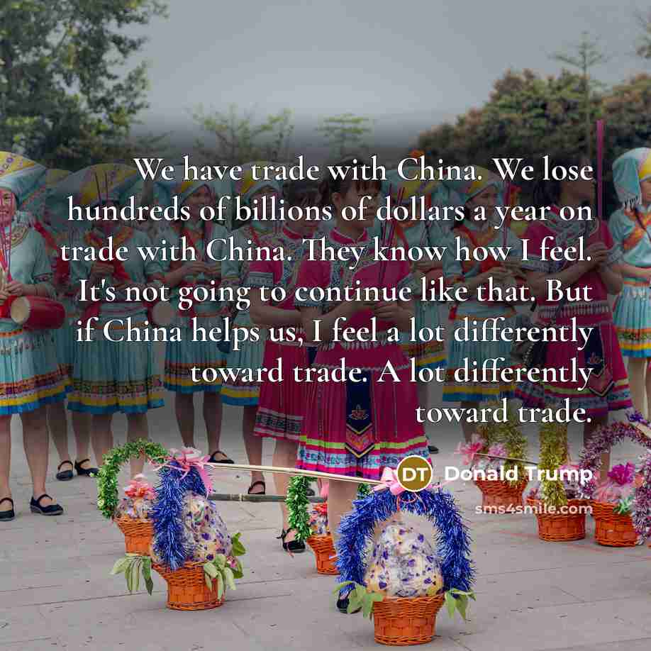 “We have trade with China. We lose hundreds of billions of dollars a year on trade with China. They know how I feel. It's not going to continue like that. But if China helps us, I feel a lot differently toward trade. A lot differently toward trade.” quote by Donald Trump
