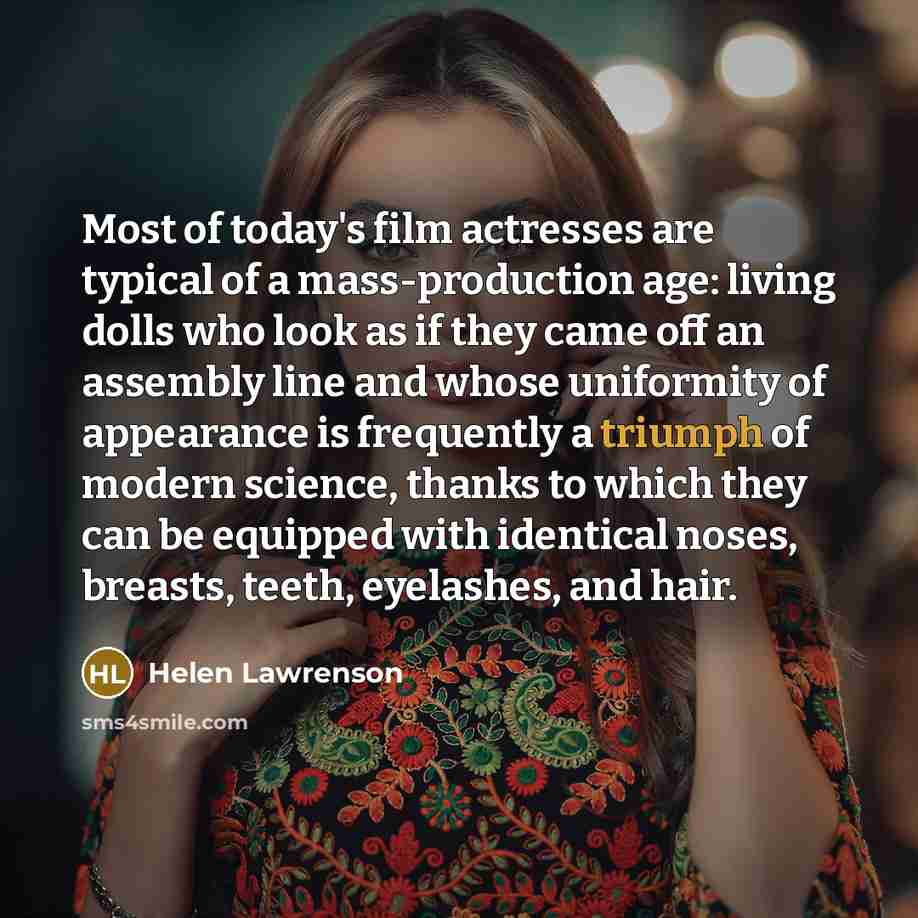 “Most of today's film actresses are typical of a mass-production age: living dolls who look as if they came off an assembly line and whose uniformity of appearance is frequently a triumph of modern science, thanks to which they can be equipped with identical noses, breasts, teeth, eyelashes, and…” quote by Helen Lawrenson