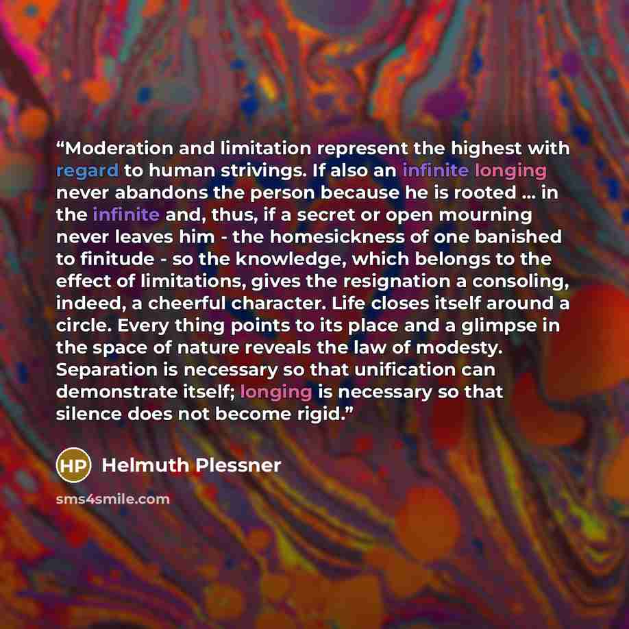 “Moderation and limitation represent the highest with regard to human strivings. If also an infinite longing never abandons the person because he is rooted ... in the infinite and, thus, if a secret or open mourning never leaves him - the homesickness of one banished to finitude - so the knowledge…” quote by Helmuth Plessner