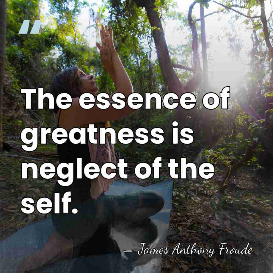 The essence of greatness is neglect of the self. - James Anthony Froude