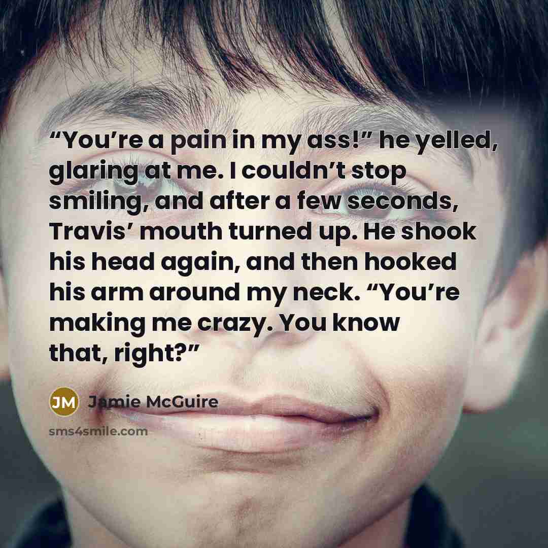 “You’re a pain in my ass!” he yelled, glaring at me. I couldn’t stop smiling, and after a few seconds, Travis’ mouth turned up. He shook his head again, and then hooked his arm around my neck. “You’re making me crazy. You know that, right?” quote by Jamie McGuire