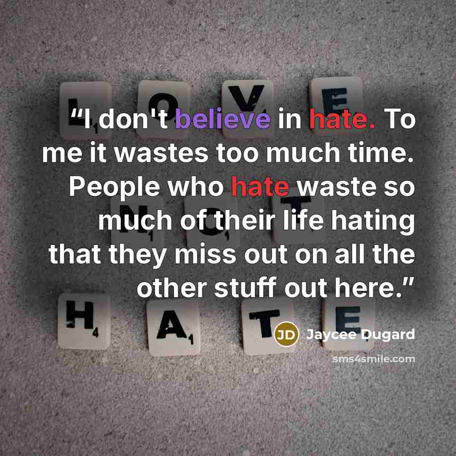 “I don't believe in hate. To me it wastes too much time. People who hate waste so much of their life hating that they miss out on all the other stuff out here.” quote by Jaycee Dugard