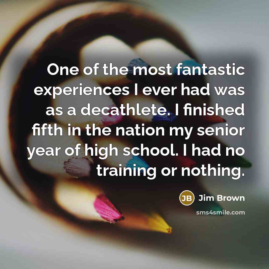 “One of the most fantastic experiences I ever had was as a decathlete. I finished fifth in the nation my senior year of high school. I had no training or nothing.” quote by Jim Brown