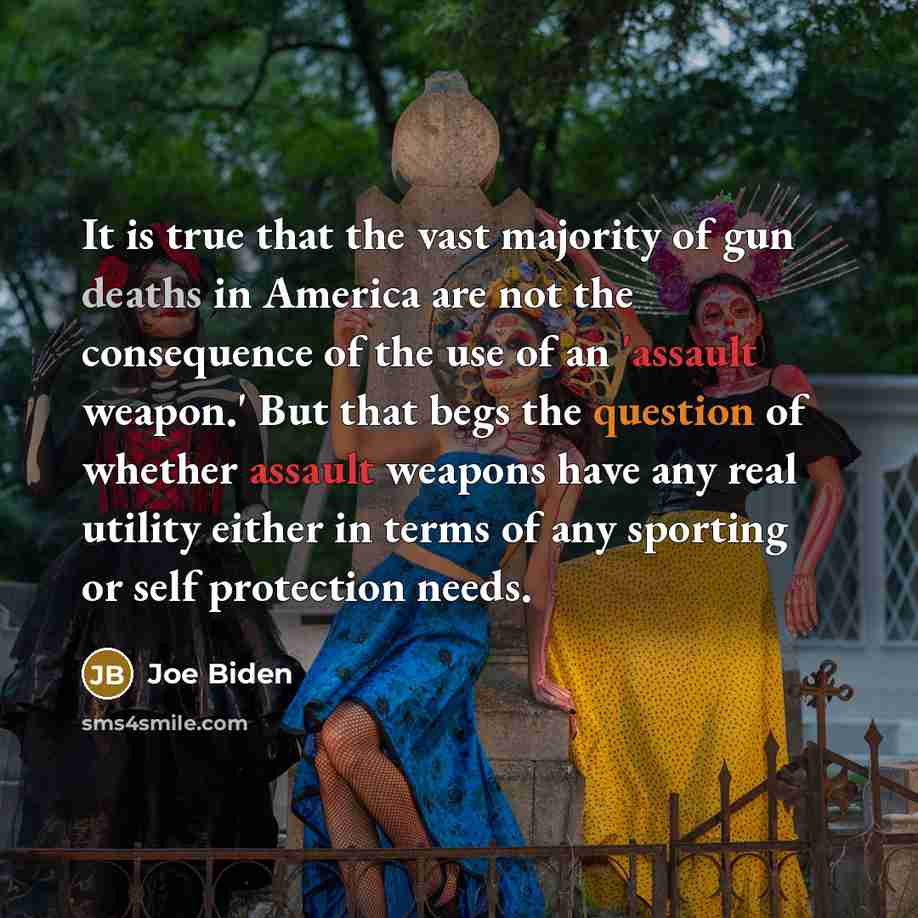 “It is true that the vast majority of gun deaths in America are not the consequence of the use of an 'assault weapon.' But that begs the question of whether assault weapons have any real utility either in terms of any sporting or self protection needs.” quote by Joe Biden
