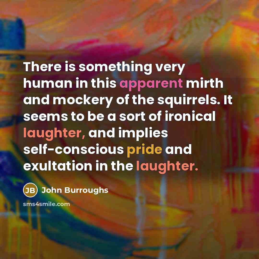 “There is something very human in this apparent mirth and mockery of the squirrels. It seems to be a sort of ironical laughter, and implies self-conscious pride and exultation in the laughter.” quote by John Burroughs