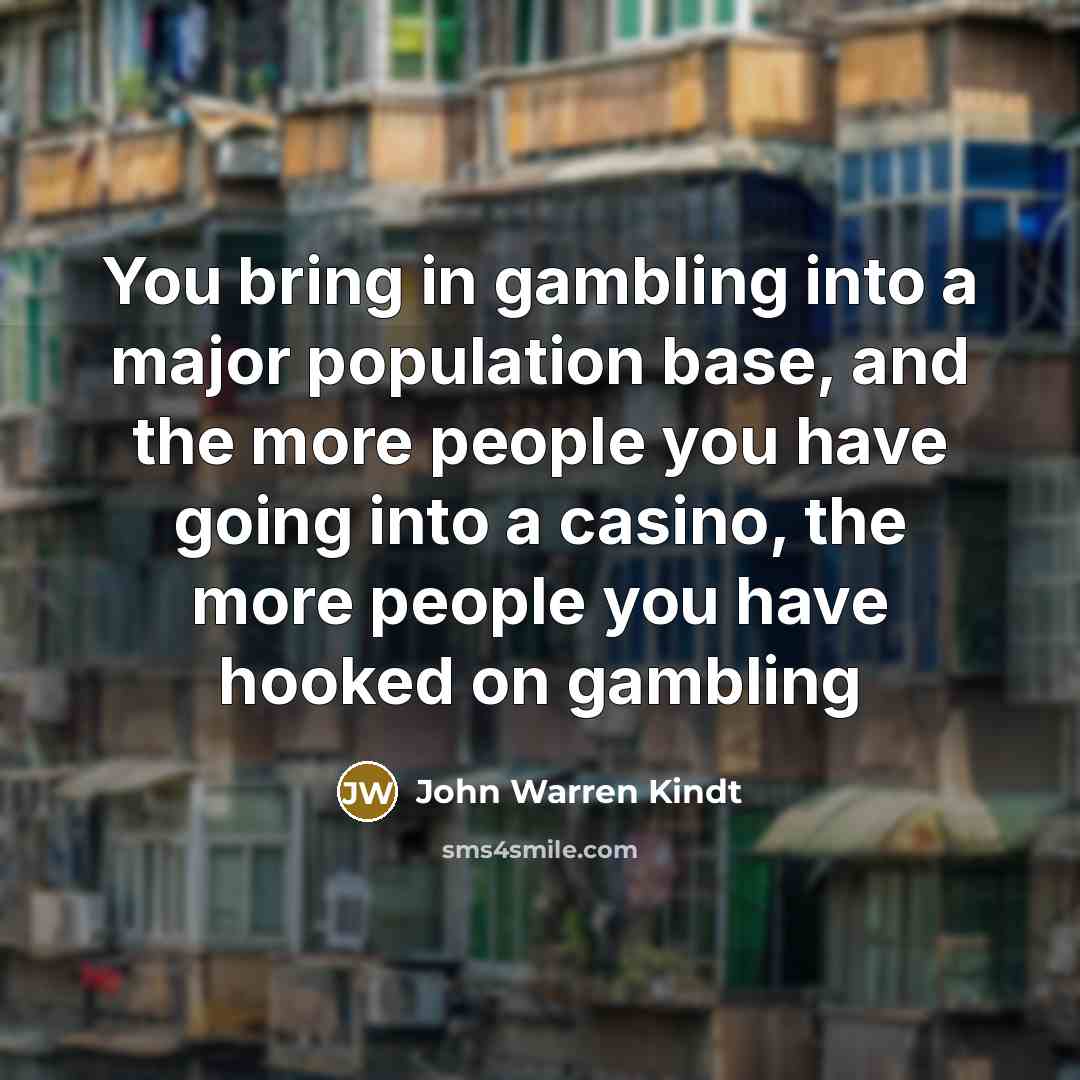 “You bring in gambling into a major population base, and the more people you have going into a casino, the more people you have hooked on gambling” quote by John Warren Kindt