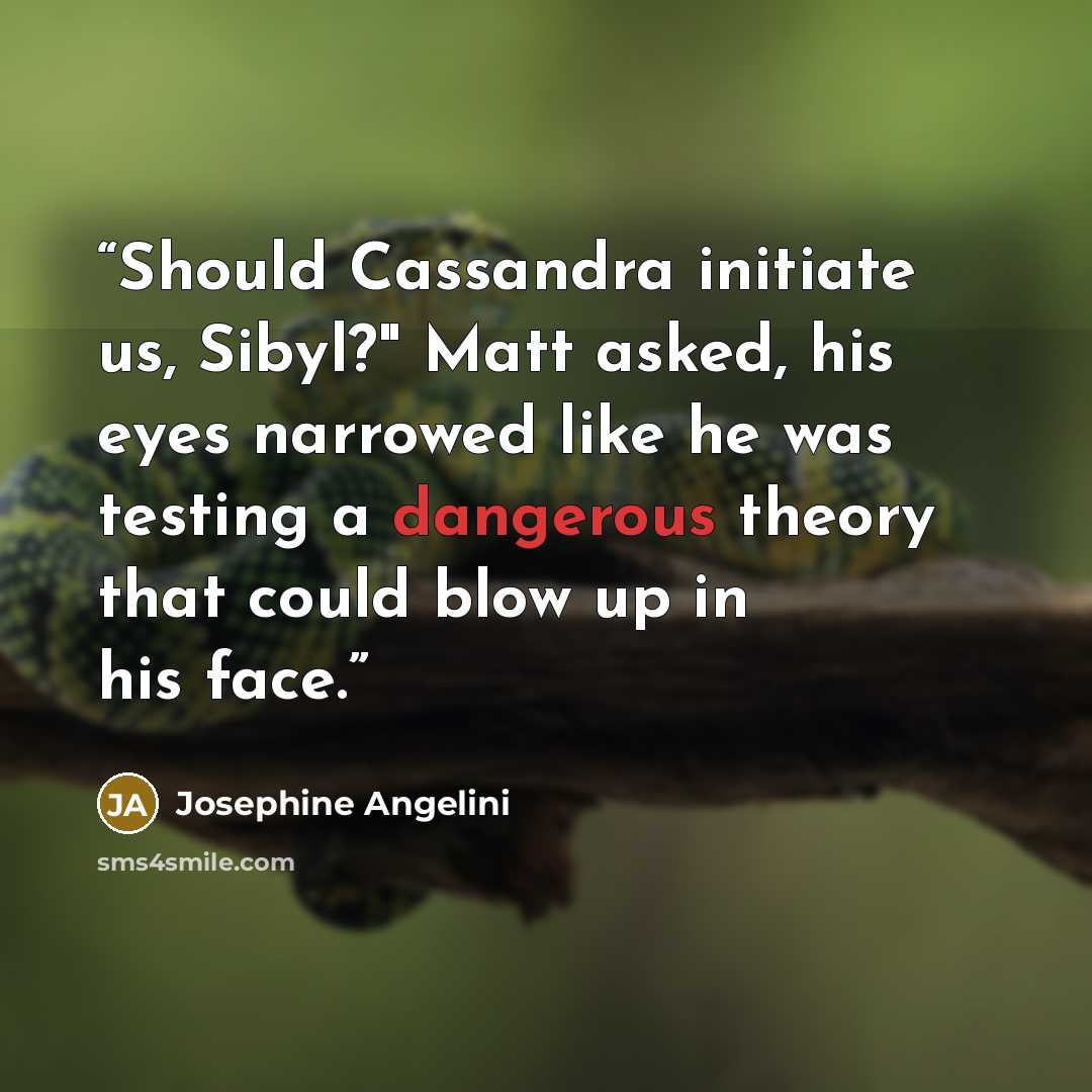 “Should Cassandra initiate us, Sibyl?" Matt asked, his eyes narrowed like he was testing a dangerous theory that could blow up in his face.” quote by Josephine Angelini