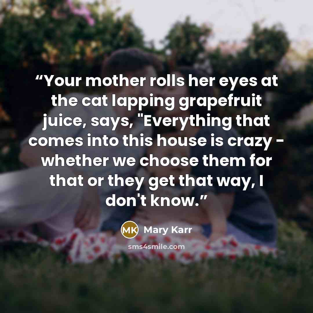 “Your mother rolls her eyes at the cat lapping grapefruit juice, says, "Everything that comes into this house is crazy - whether we choose them for that or they get that way, I don't know.” quote by Mary Karr
