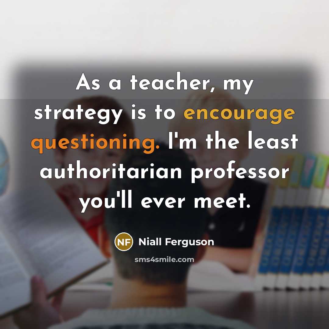 “As a teacher, my strategy is to encourage questioning. I'm the least authoritarian professor you'll ever meet.” quote by Niall Ferguson