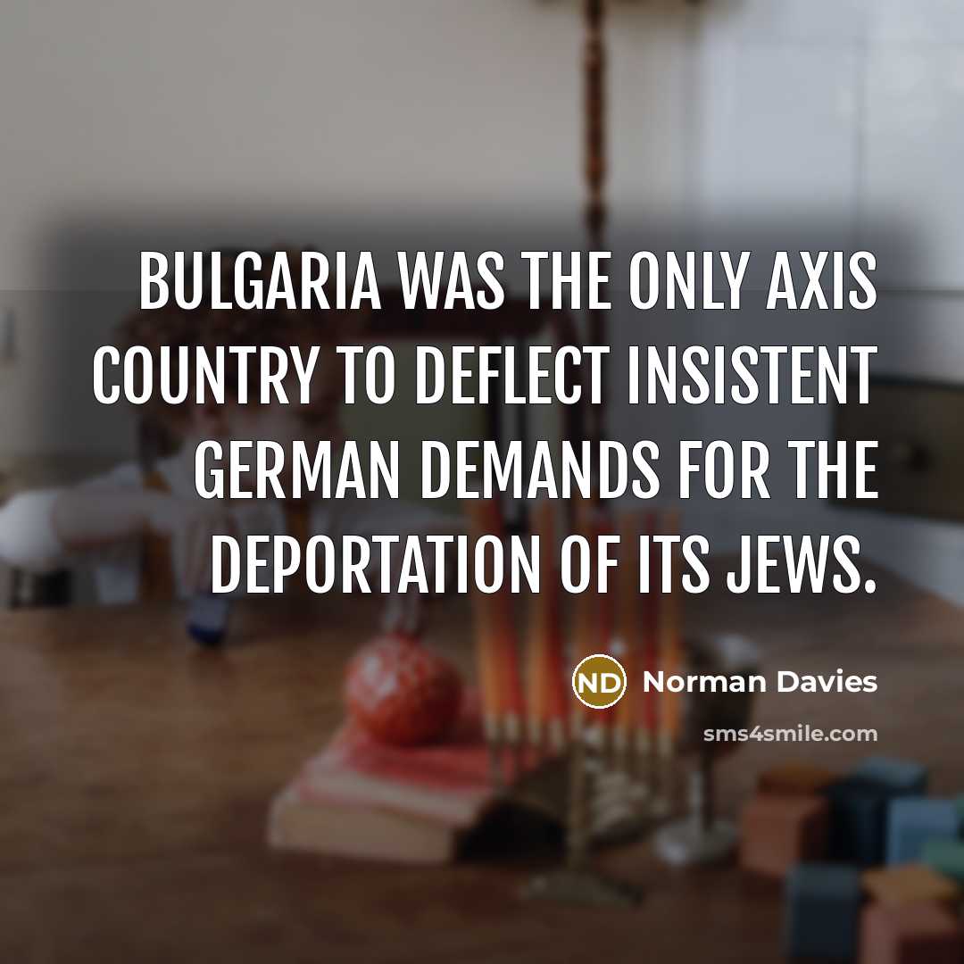 “Bulgaria was the only Axis country to deflect insistent German demands for the deportation of its Jews.” quote by Norman Davies