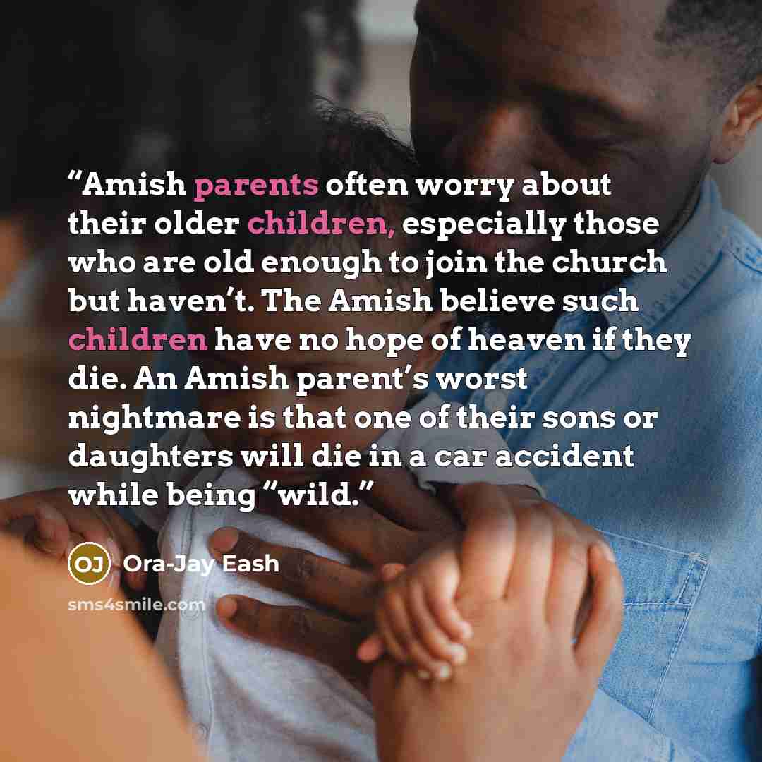 “Amish parents often worry about their older children, especially those who are old enough to join the church but haven’t. The Amish believe such children have no hope of heaven if they die. An Amish parent’s worst nightmare is that one of their sons or daughters will die in a car accident while…” quote by Ora-Jay Eash