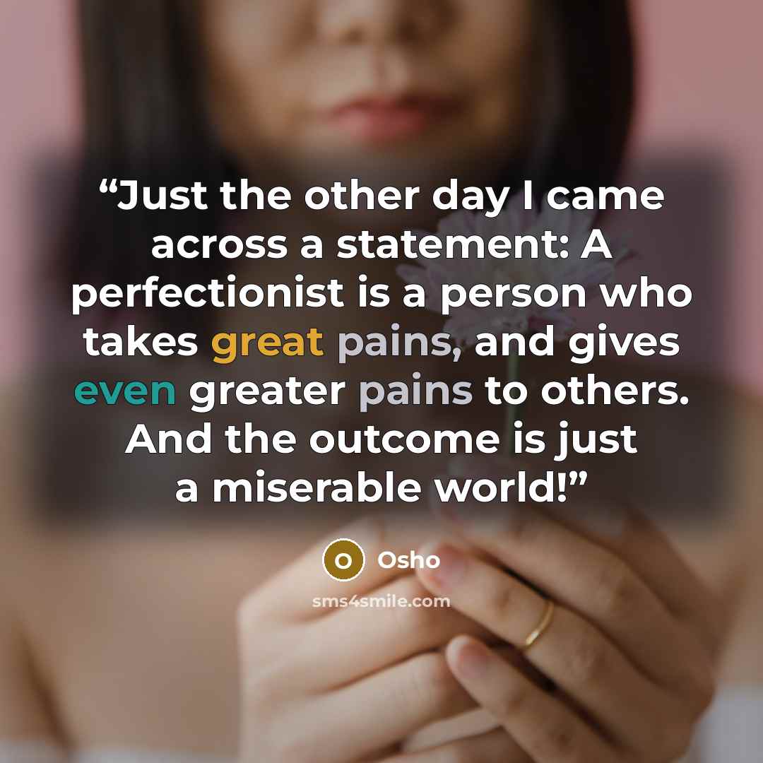 “Just the other day I came across a statement: A perfectionist is a person who takes great pains, and gives even greater pains to others. And the outcome is just a miserable world!” quote by Osho