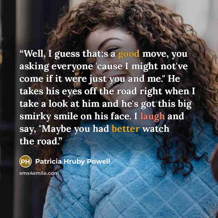 “Well, I guess that;s a good move, you asking everyone 'cause I might not've come if it were just you and me." He takes his eyes off the road right when I take a look at him and he's got this big smirky smile on his face. I laugh and say, "Maybe you had better watch the road.” quote by Patricia Hruby Powell