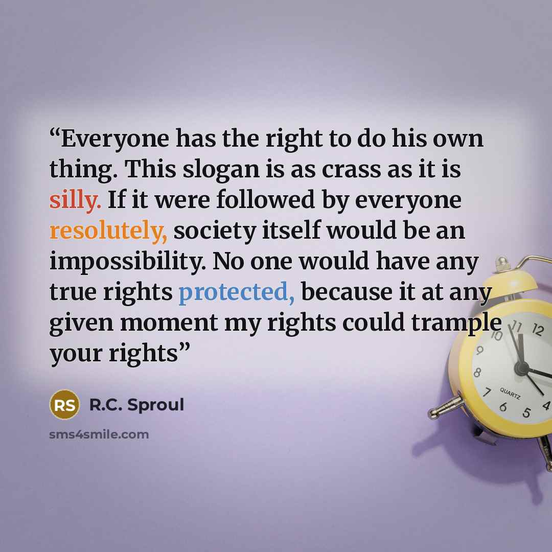 “Everyone has the right to do his own thing. This slogan is as crass as it is silly. If it were followed by everyone resolutely, society itself would be an impossibility. No one would have any true rights protected, because it at any given moment my rights could trample your rights” quote by R.C. Sproul