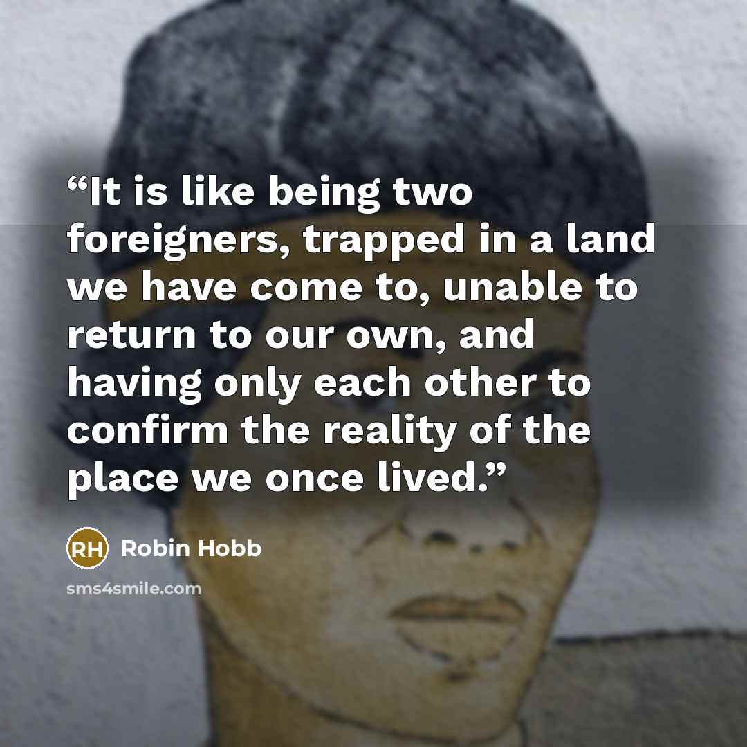 “It is like being two foreigners, trapped in a land we have come to, unable to return to our own, and having only each other to confirm the reality of the place we once lived.” quote by Robin Hobb