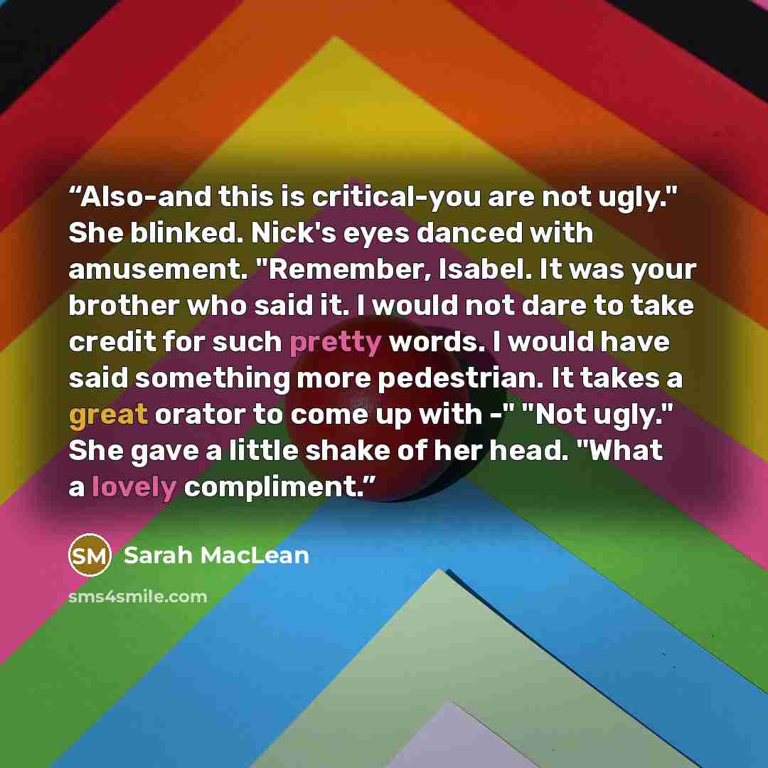 “Also-and this is critical-you are not ugly." She blinked. Nick's eyes danced with amusement. "Remember, Isabel. It was your brother who said it. I would not dare to take credit for such pretty words. I would have said something more pedestrian. It takes a great orator to come up with -" "Not…” quote by Sarah MacLean