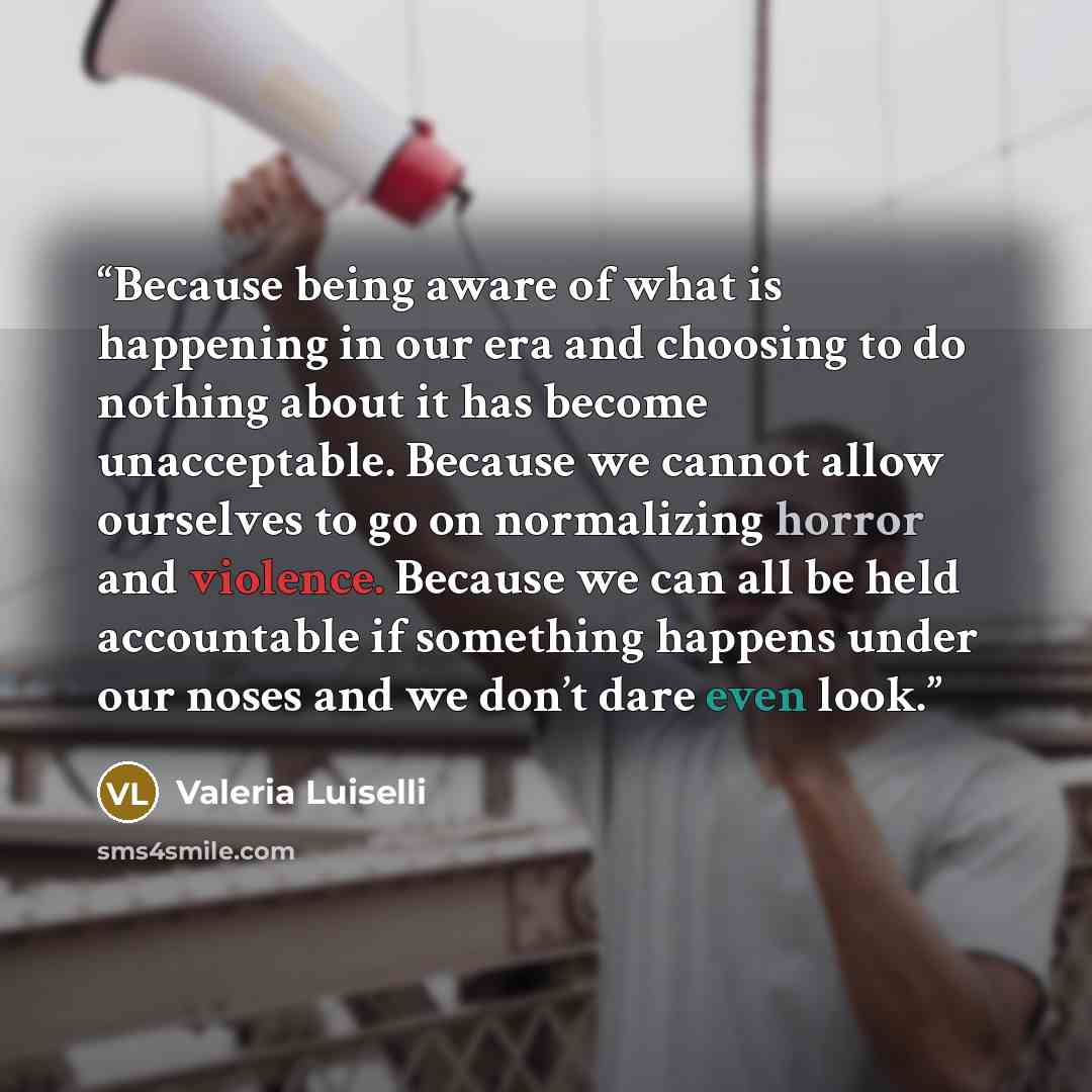 “Because being aware of what is happening in our era and choosing to do nothing about it has become unacceptable. Because we cannot allow ourselves to go on normalizing horror and violence. Because we can all be held accountable if something happens under our noses and we don’t dare even look.” quote by Valeria Luiselli