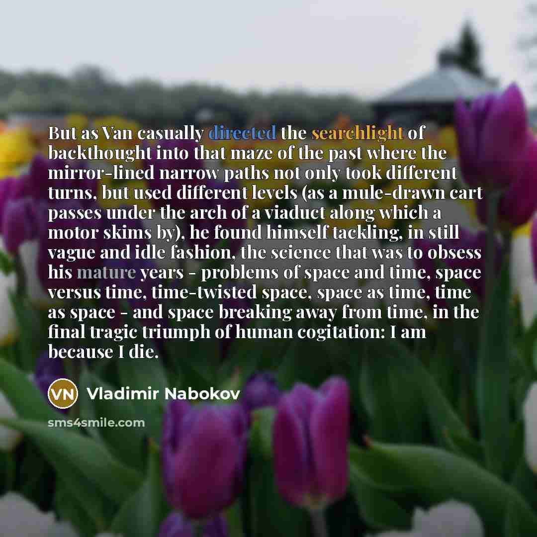 “But as Van casually directed the searchlight of backthought into that maze of the past where the mirror-lined narrow paths not only took different turns, but used different levels (as a mule-drawn cart passes under the arch of a viaduct along which a motor skims by), he found himself tackling, in…” quote by Vladimir Nabokov