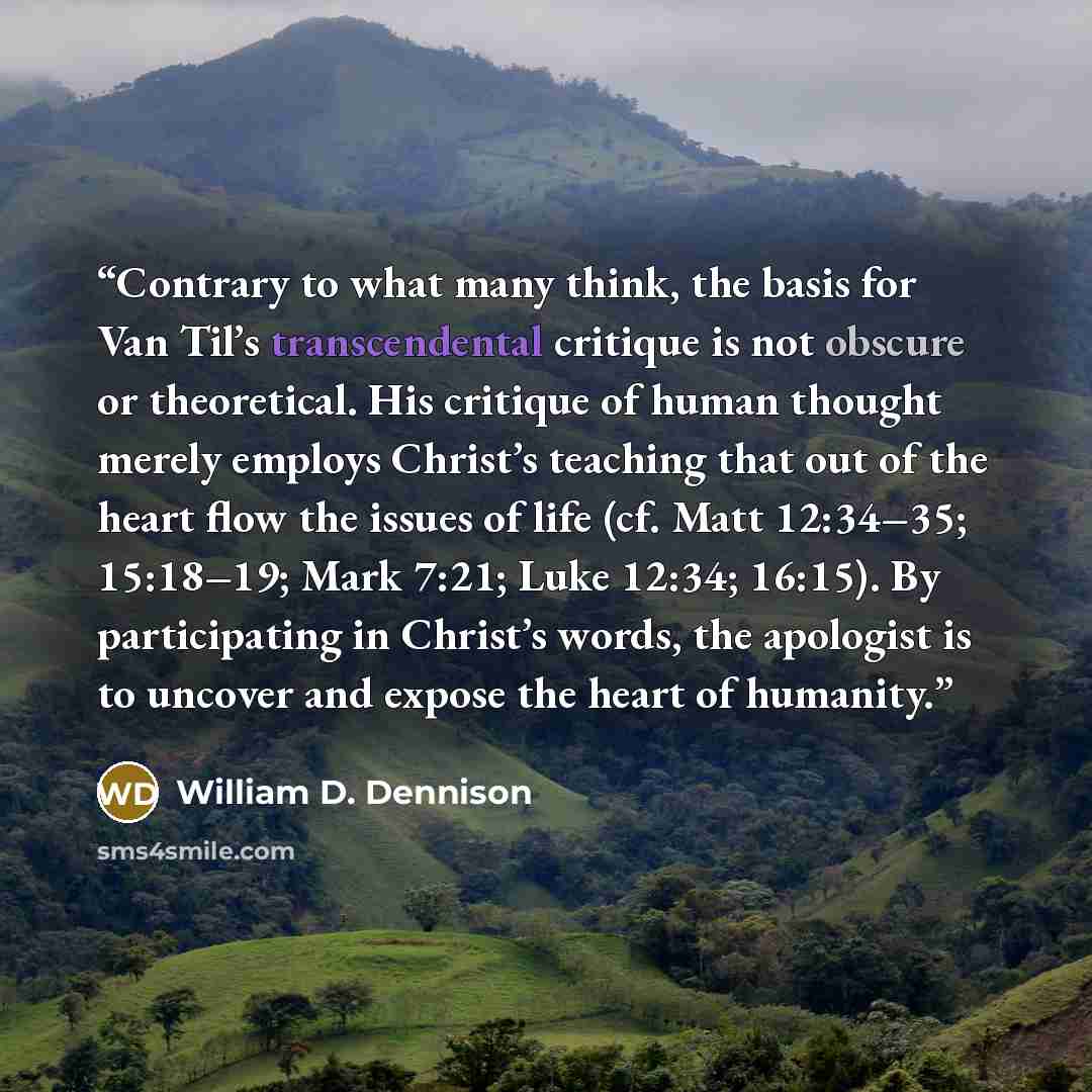 “Contrary to what many think, the basis for Van Til’s transcendental critique is not obscure or theoretical. His critique of human thought merely employs Christ’s teaching that out of the heart flow the issues of life (cf. Matt 12:34–35; 15:18–19; Mark 7:21; Luke 12:34; 16:15). By participating in…” quote by William D. Dennison