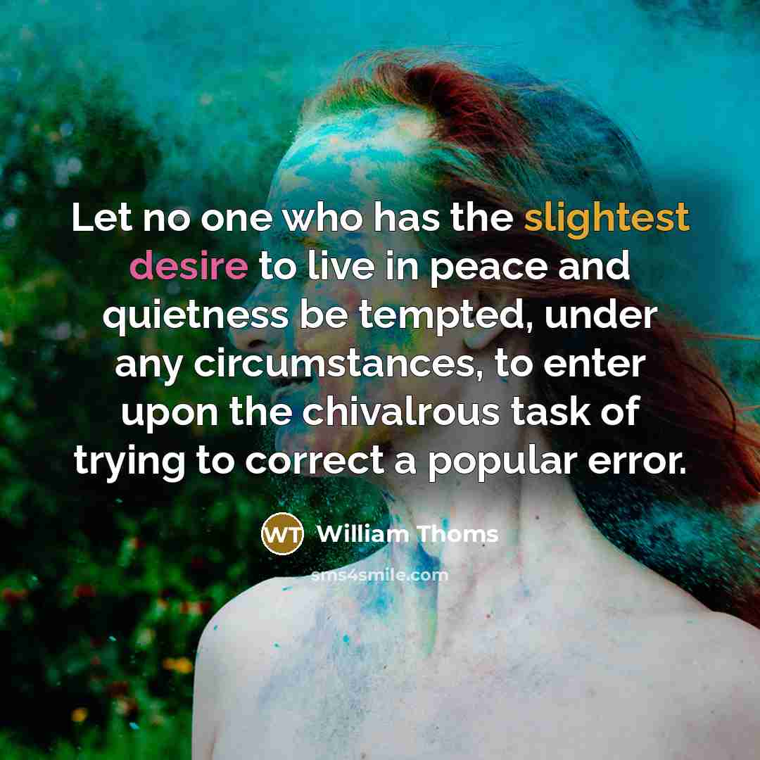 “Let no one who has the slightest desire to live in peace and quietness be tempted, under any circumstances, to enter upon the chivalrous task of trying to correct a popular error.” quote by William Thoms