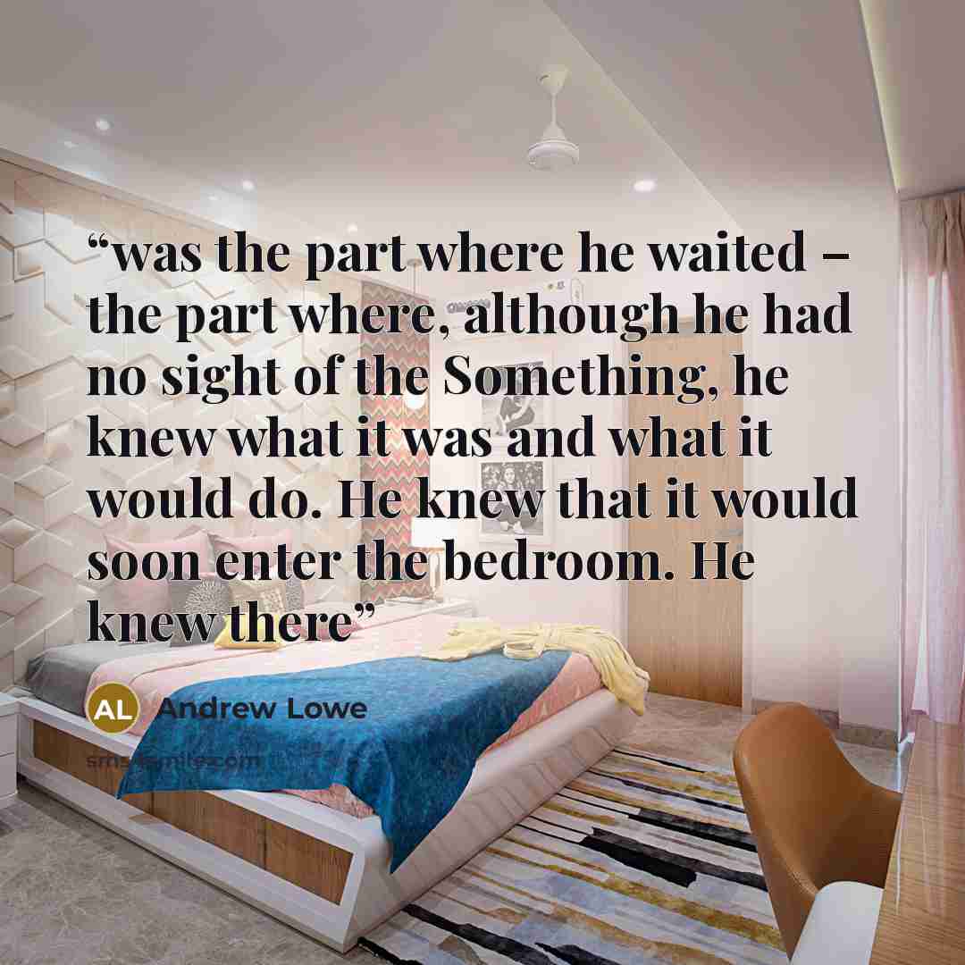 “was the part where he waited – the part where, although he had no sight of the Something, he knew what it was and what it would do. He knew that it would soon enter the bedroom. He knew there” quote by Andrew Lowe