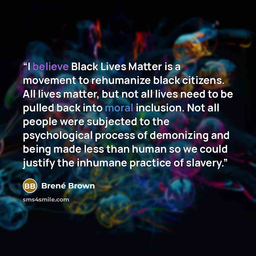 “I believe Black Lives Matter is a movement to rehumanize black citizens. All lives matter, but not all lives need to be pulled back into moral inclusion. Not all people were subjected to the psychological process of demonizing and being made less than human so we could justify the inhumane…” quote by Brené Brown