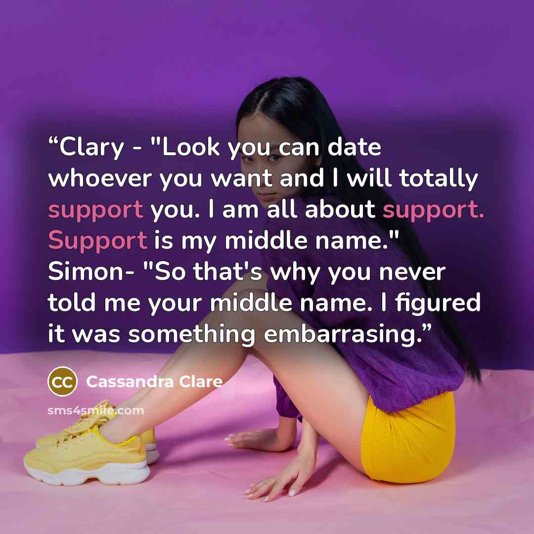 “Clary - "Look you can date whoever you want and I will totally support you. I am all about support. Support is my middle name." Simon- "So that's why you never told me your middle name. I figured it was something embarrasing.” quote by Cassandra Clare