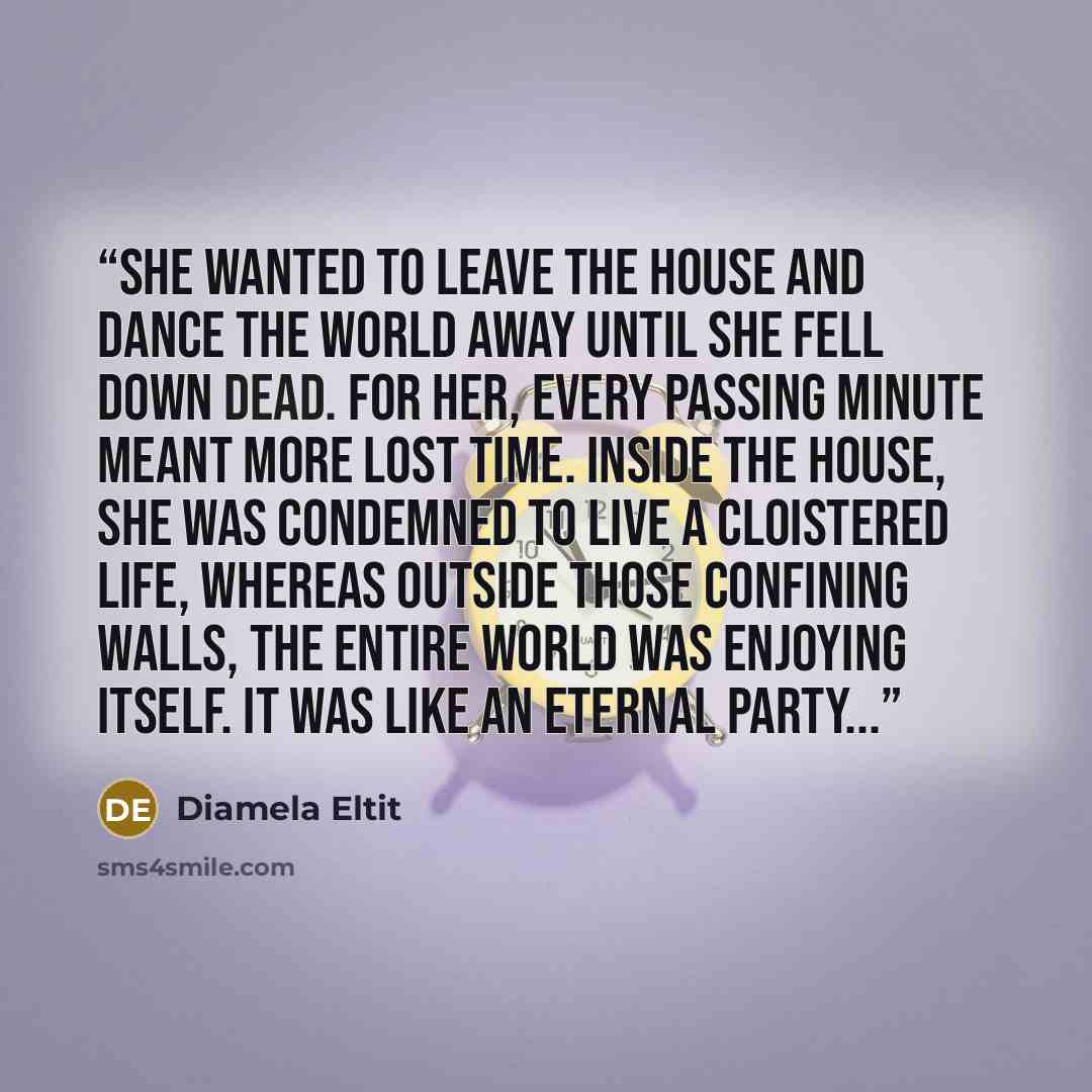 “She wanted to leave the house and dance the world away until she fell down dead. For her, every passing minute meant more lost time. Inside the house, she was condemned to live a cloistered life, whereas outside those confining walls, the entire world was enjoying itself. It was like an eternal…” quote by Diamela Eltit