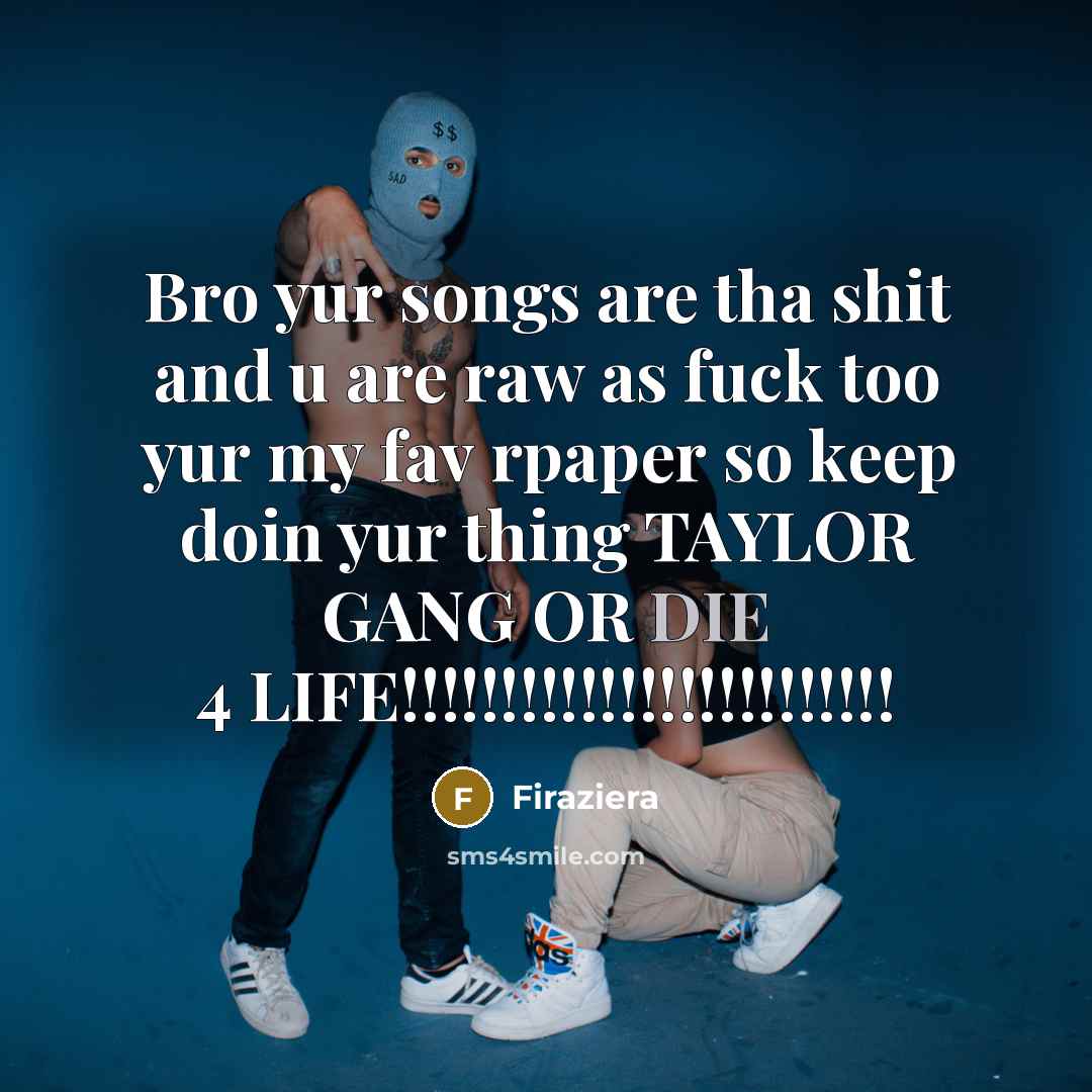 “Bro yur songs are tha shit and u are raw as fuck too yur my fav rpaper so keep doin yur thing TAYLOR GANG OR DIE 4 LIFE!!!!!!!!!!!!!!!!!!!!!!!!!” quote by Firaziera