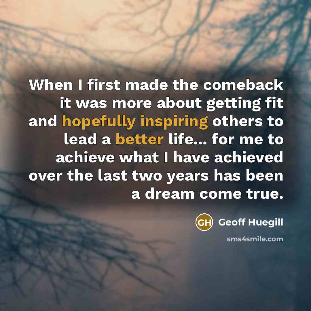 “When I first made the comeback it was more about getting fit and hopefully inspiring others to lead a better life... for me to achieve what I have achieved over the last two years has been a dream come true.” quote by Geoff Huegill