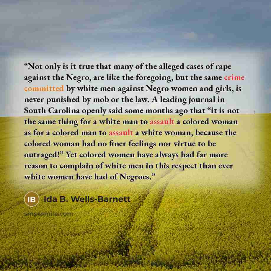 “Not only is it true that many of the alleged cases of rape against the Negro, are like the foregoing, but the same crime committed by white men against Negro women and girls, is never punished by mob or the law. A leading journal in South Carolina openly said some months ago that “it is not the…” quote by Ida B. Wells-Barnett