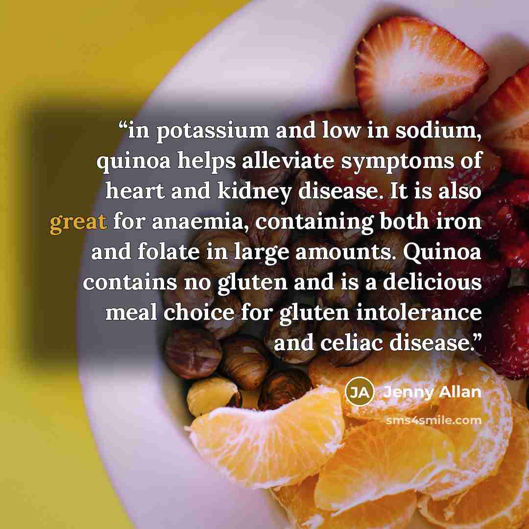 “in potassium and low in sodium, quinoa helps alleviate symptoms of heart and kidney disease. It is also great for anaemia, containing both iron and folate in large amounts. Quinoa contains no gluten and is a delicious meal choice for gluten intolerance and celiac disease.” quote by Jenny Allan