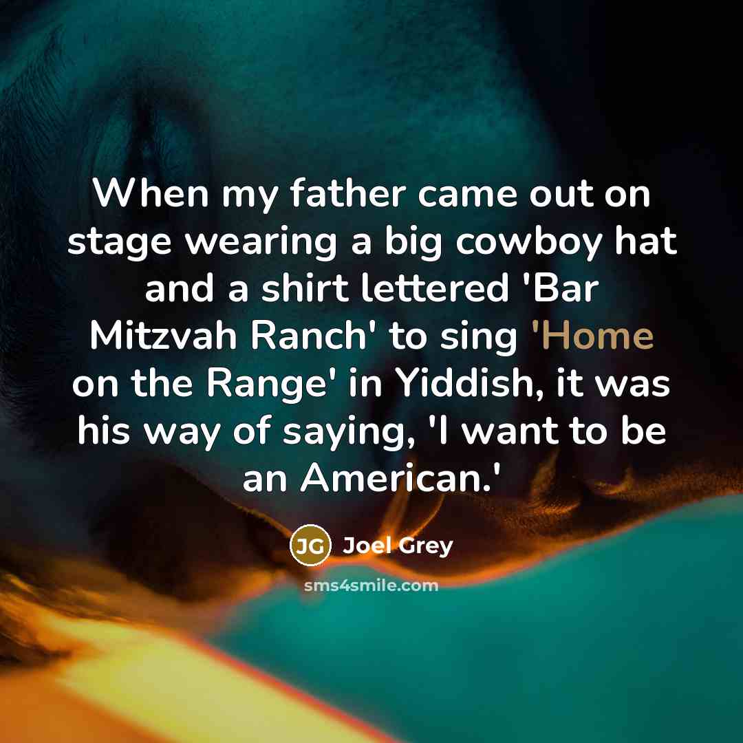 “When my father came out on stage wearing a big cowboy hat and a shirt lettered 'Bar Mitzvah Ranch' to sing 'Home on the Range' in Yiddish, it was his way of saying, 'I want to be an American.'” quote by Joel Grey