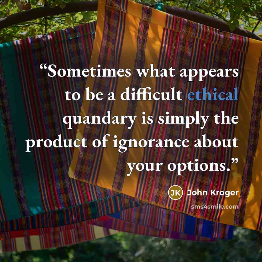 “Sometimes what appears to be a difficult ethical quandary is simply the product of ignorance about your options.” quote by John Kroger