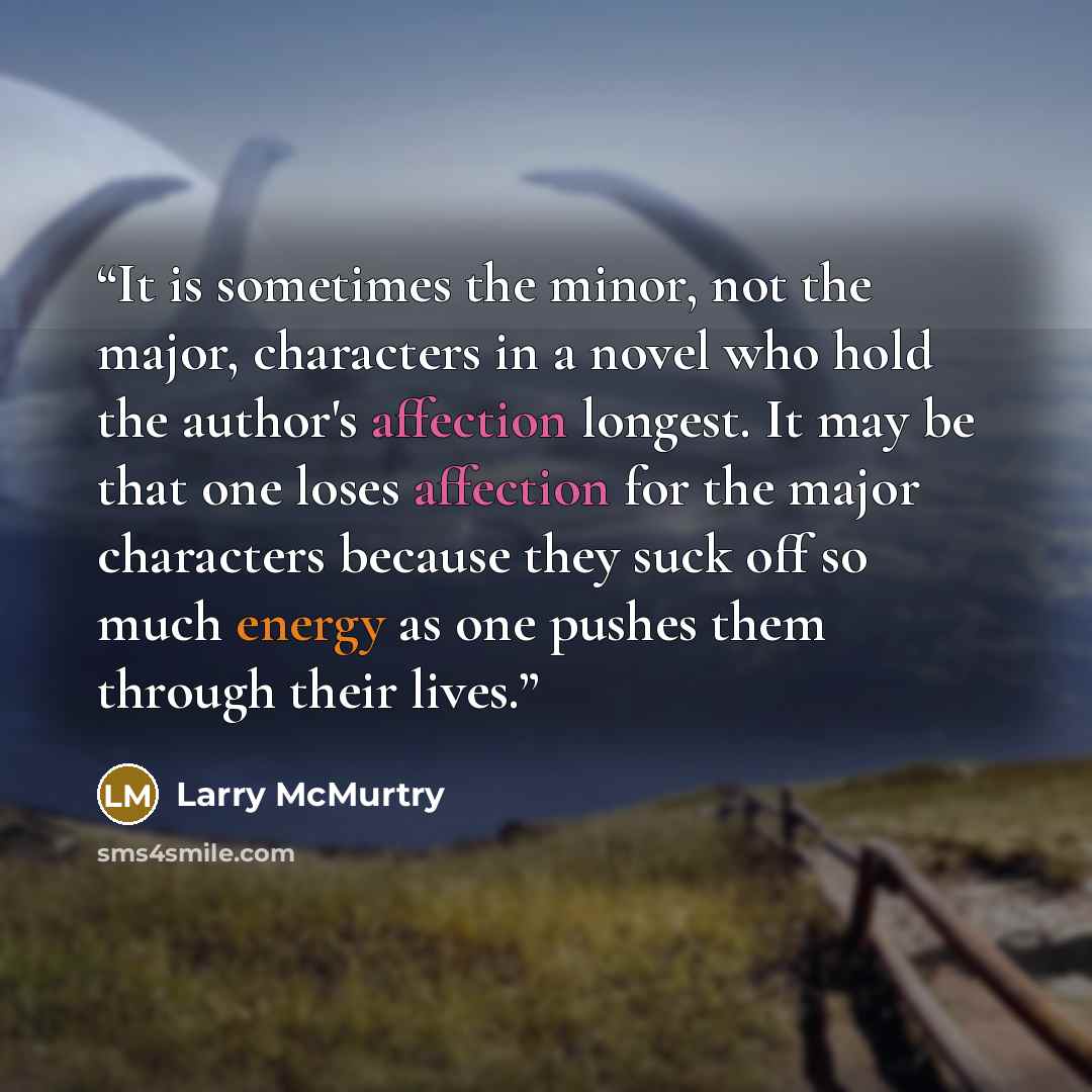 “It is sometimes the minor, not the major, characters in a novel who hold the author's affection longest. It may be that one loses affection for the major characters because they suck off so much energy as one pushes them through their lives.” quote by Larry McMurtry