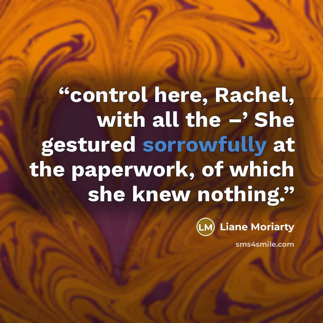 “control here, Rachel, with all the –’ She gestured sorrowfully at the paperwork, of which she knew nothing.” quote by Liane Moriarty