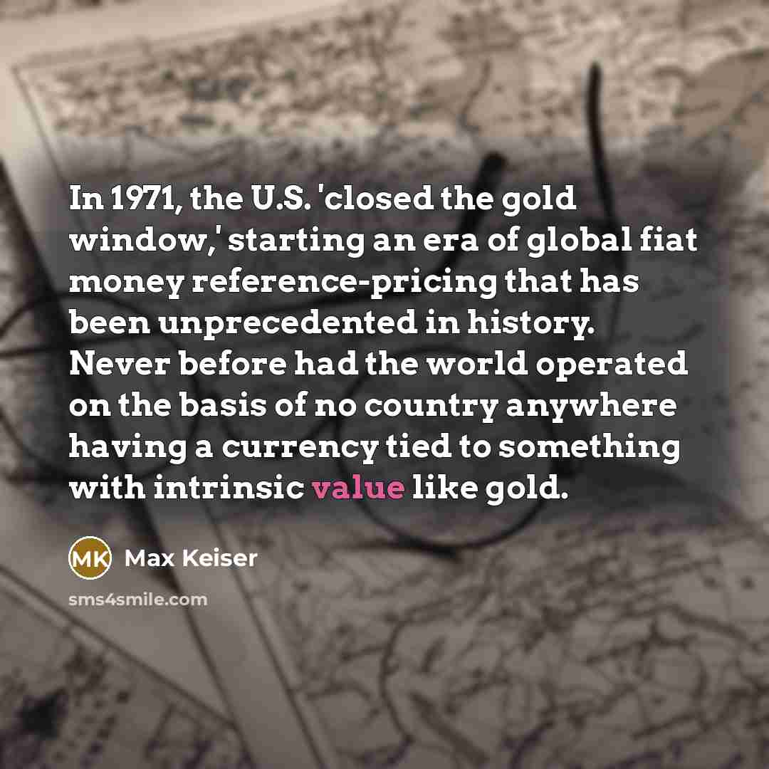 “In 1971, the U.S. 'closed the gold window,' starting an era of global fiat money reference-pricing that has been unprecedented in history. Never before had the world operated on the basis of no country anywhere having a currency tied to something with intrinsic value like gold.” quote by Max Keiser