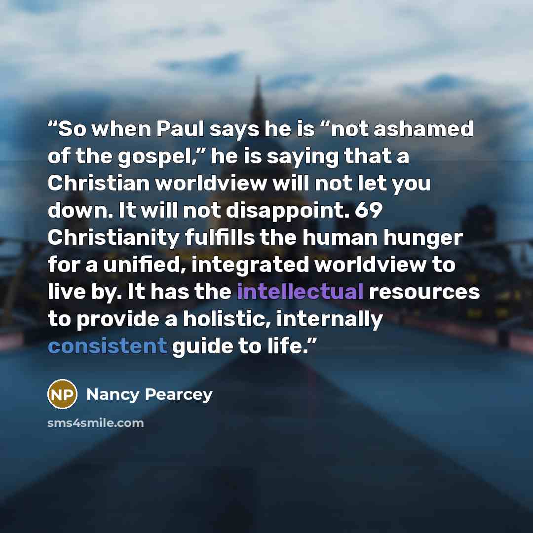 “So when Paul says he is “not ashamed of the gospel,” he is saying that a Christian worldview will not let you down. It will not disappoint. 69 Christianity fulfills the human hunger for a unified, integrated worldview to live by. It has the intellectual resources to provide a holistic, internally…” quote by Nancy Pearcey