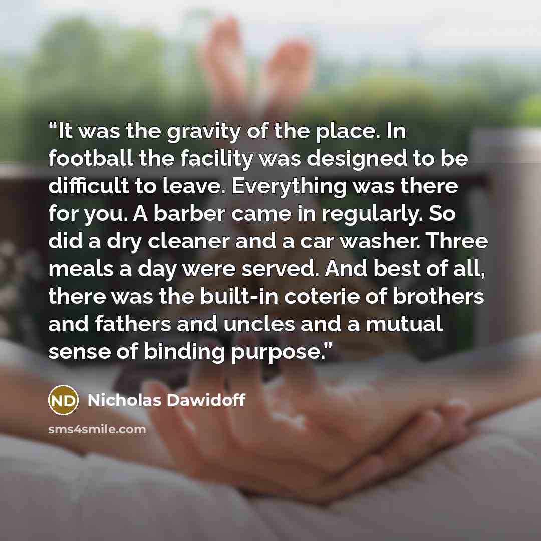 “It was the gravity of the place. In football the facility was designed to be difficult to leave. Everything was there for you. A barber came in regularly. So did a dry cleaner and a car washer. Three meals a day were served. And best of all, there was the built-in coterie of brothers and fathers…” quote by Nicholas Dawidoff