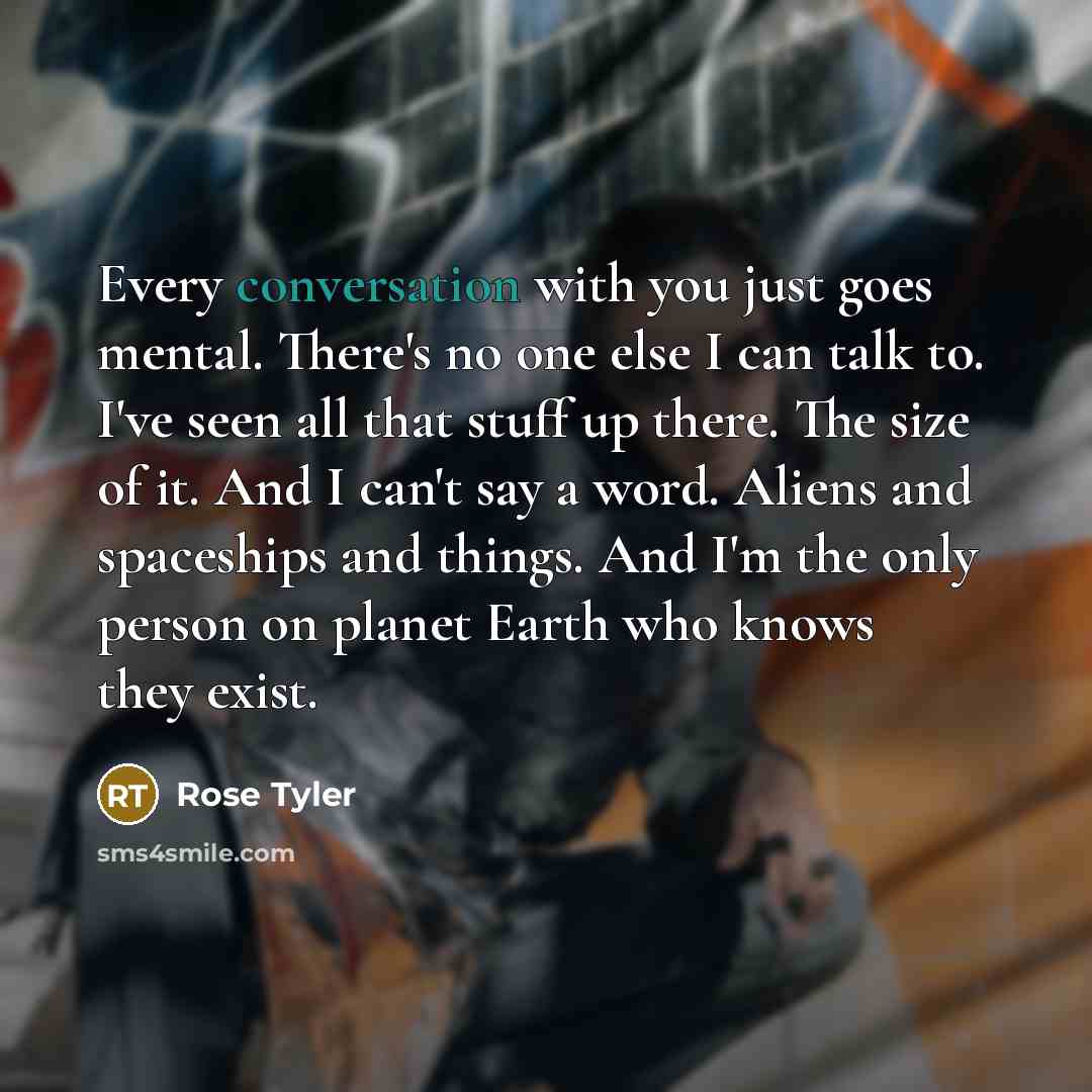 “Every conversation with you just goes mental. There's no one else I can talk to. I've seen all that stuff up there. The size of it. And I can't say a word. Aliens and spaceships and things. And I'm the only person on planet Earth who knows they exist.” quote by Rose Tyler