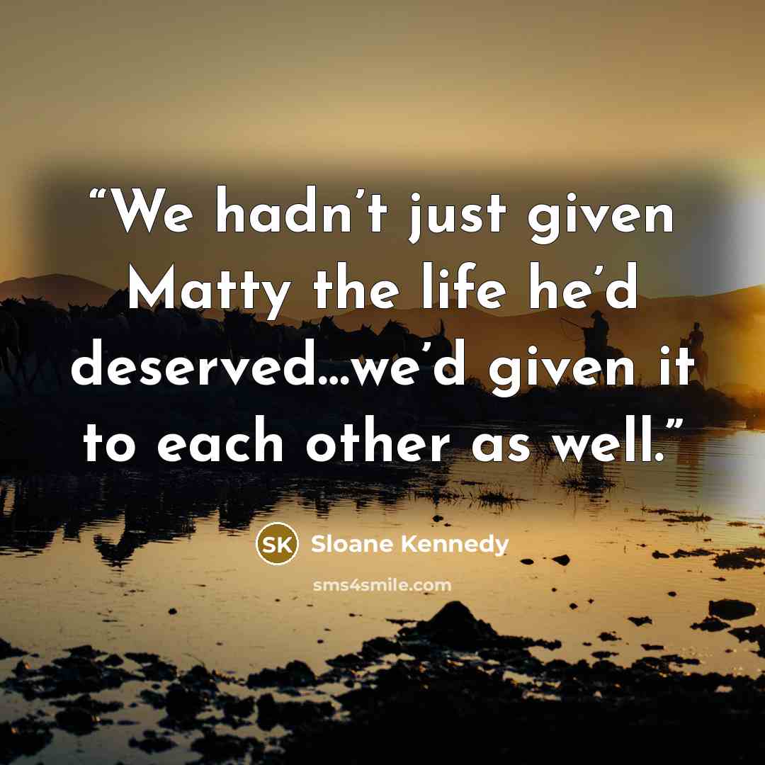 “We hadn’t just given Matty the life he’d deserved…we’d given it to each other as well.” quote by Sloane Kennedy