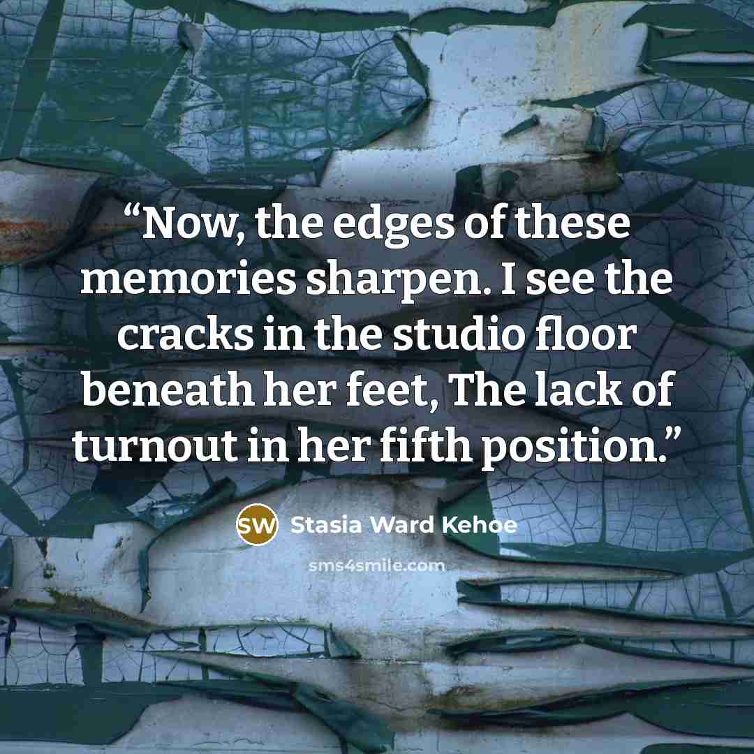 “Now, the edges of these memories sharpen. I see the cracks in the studio floor beneath her feet, The lack of turnout in her fifth position.” quote by Stasia Ward Kehoe