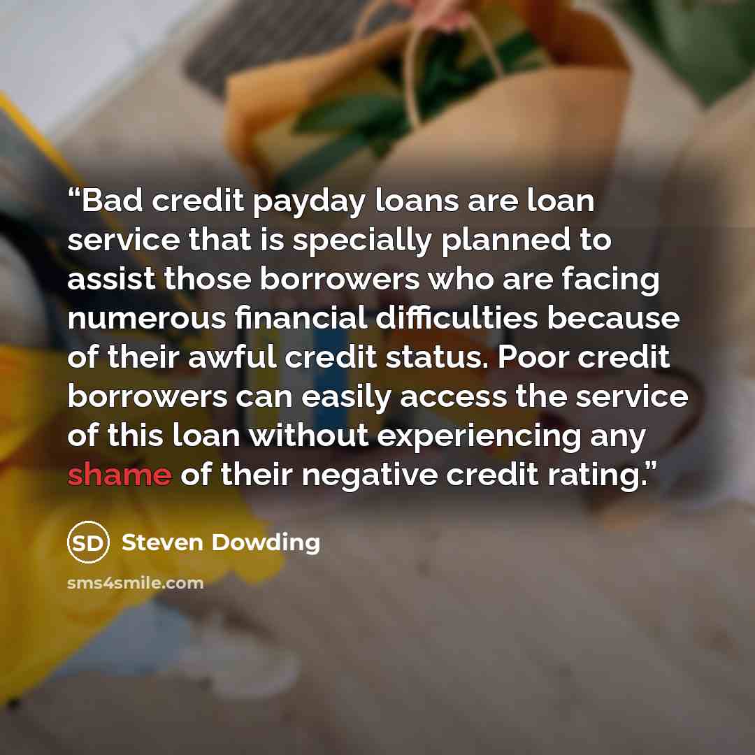 “Bad credit payday loans are loan service that is specially planned to assist those borrowers who are facing numerous financial difficulties because of their awful credit status. Poor credit borrowers can easily access the service of this loan without experiencing any shame of their negative credit…” quote by Steven Dowding