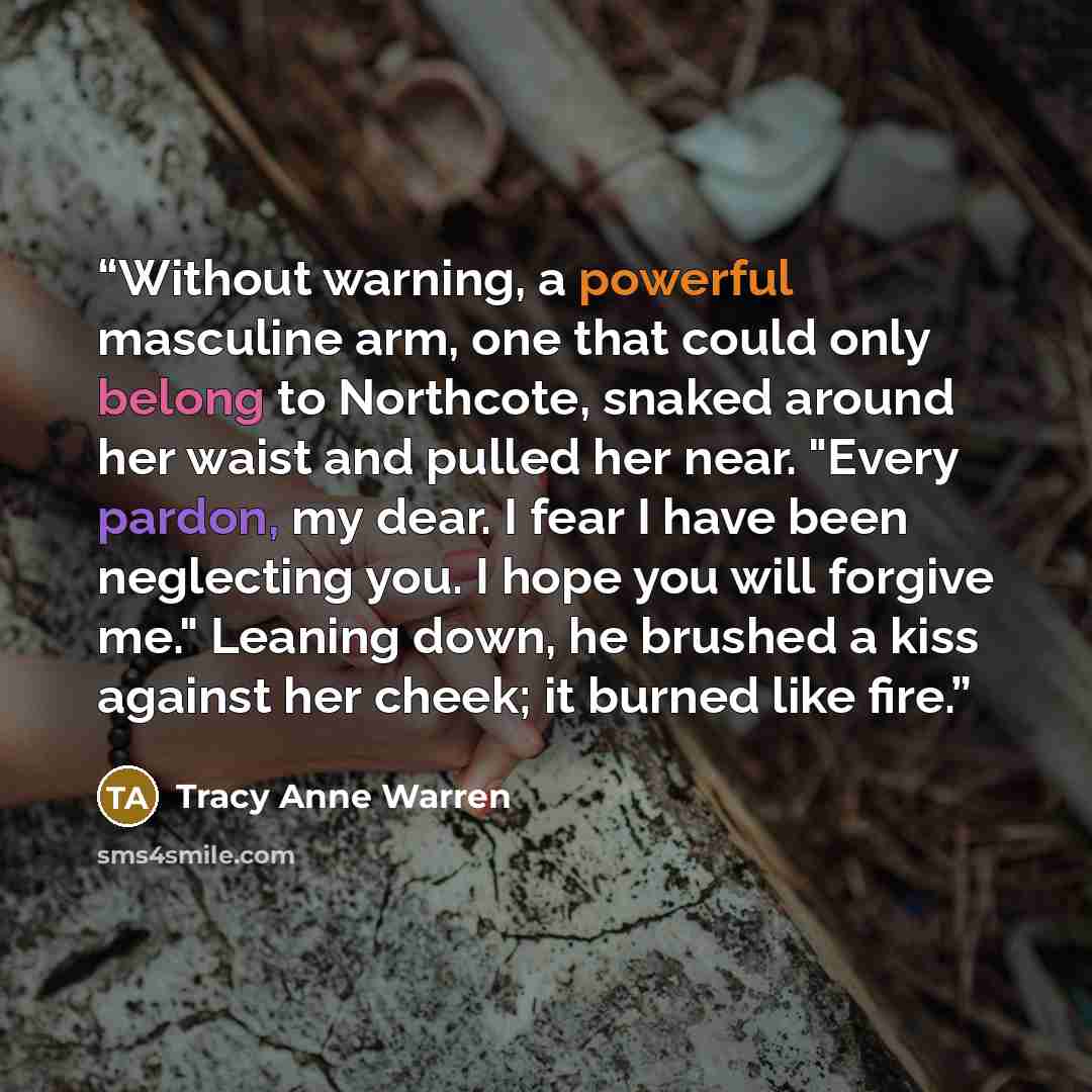 “Without warning, a powerful masculine arm, one that could only belong to Northcote, snaked around her waist and pulled her near. "Every pardon, my dear. I fear I have been neglecting you. I hope you will forgive me." Leaning down, he brushed a kiss against her cheek; it burned like fire.” quote by Tracy Anne Warren