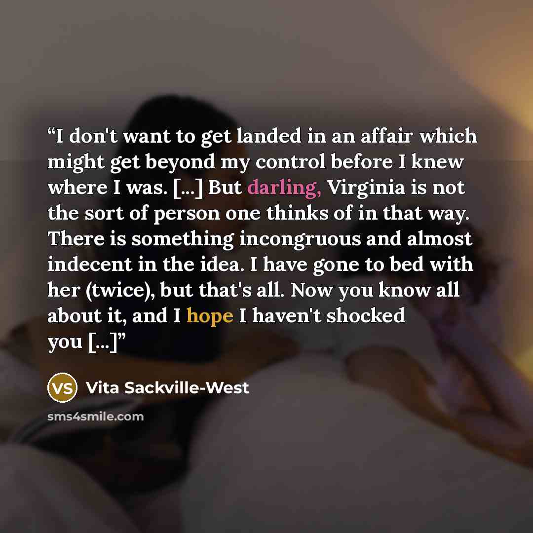 “I don't want to get landed in an affair which might get beyond my control before I knew where I was. [...] But darling, Virginia is not the sort of person one thinks of in that way. There is something incongruous and almost indecent in the idea. I have gone to bed with her (twice), but that's all…” quote by Vita Sackville-West
